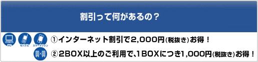 割引って何があるの？　①インターネット割引で2,100円お得！　②2BOX以上のご利用で、1BOXにつき1,050円お得！