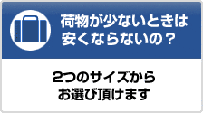荷物が少ないから安くならないの？　2つのサイズからお選び頂けます