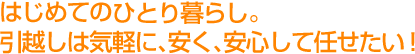 はじめてのひとり暮らし。引越しは気軽に、安く、安心して任せたい！