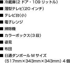 ■ 冷蔵庫（2ドア・109リットル）　■ 薄型テレビ（20インチ）　■ テレビ台（小）　■ 電子レンジ　■ 掃除機　■ カラーボックス（3段）　■ 姿見　■ 布団　■ 日通ダンボールMサイズ（517mm×343mm×343mm） 4個