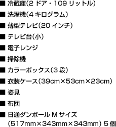 ■ 冷蔵庫（2ドア・109リットル）　■ 洗濯機（4キログラム）　■ 薄型テレビ（20インチ）　■ テレビ台（小）　■ 電子レンジ　■ 掃除機　■ カラーボックス（3段）　■ 衣裳ケース（39cm×53cm×23cm）　■ 姿見　■ 布団　■ 日通ダンボールMサイズ（517mm×343mm×343mm） 5個