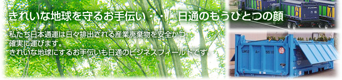 きれいな地球を守るお手伝い・・・日通のもうひとつの顔 私たち日本通運は日々排出される産業廃棄物を安全かつ確実に運びます。きれいな地球にするお手伝いも日通のビジネスフィールドです。