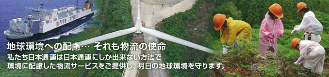 地球環境への配慮・・・ それも物流の使命 私たち日本通運は日本通運にしか出来ない方法で環境に配慮した物流サービスをご提供し、明日の地球環境を守ります。