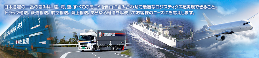 日本通運の一番の強みは、陸、海、空、すべてのモードを自由に組み合わせて最適なロジスティクスを実現できること。トラック輸送、鉄道輸送、航空輸送、海上輸送、あらゆる輸送を駆使してお客様のニーズにお応えします。