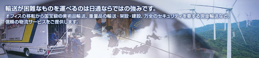輸送が困難なものを運べるのは日通ならではの強みです。オフィスの移転から国宝級の美術品輸送、重量品の輸送・架設・建設、万全のセキュリティを要する現金輸送など、信頼の物流サービスをご提供します。