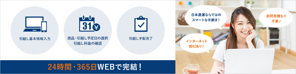 日本通運ならではのスマートな手続き!訪問見積り不要♪インターネット割引あり! 引越し基本情報入力 商品・引越し予定日の選択引越し料金の確認 引越し手配完了 24時間・365日WEBで完結!