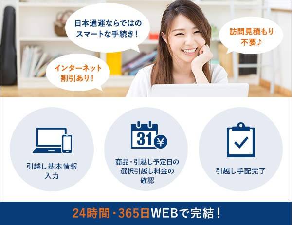 日本通運ならではのスマートな手続き!訪問見積り不要♪インターネット割引あり! 引越し基本情報入力 商品・引越し予定日の選択引越し料金の確認 引越し手配完了 24時間・365日WEBで完結!