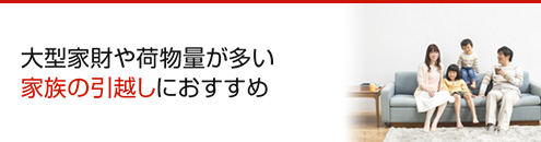 大型家財や荷物量が多い 家族の引越しにおすすめ