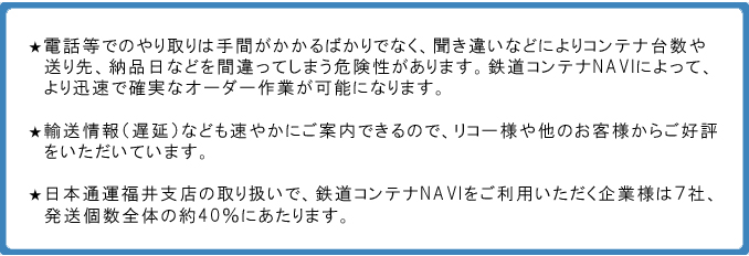 ★電話等でのやり取りは手間がかかるばかりでなく、聞き違いなどによりコンテナ台数や送り先、納品日などを間違ってしまう危険性があります。鉄道コンテナNAVIによって、より迅速で確実なオーダー作業が可能になります。★輸送情報（遅延）なども速やかにご案内できるので、リコー様や他のお客様からご好評をいただいています。★日本通運福井支店の取り扱いで、鉄道コンテナNAVIをご利用いただく企業様は７社、発送個数全体の約40％にあたります。