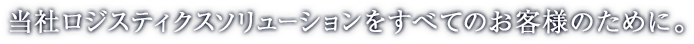 当社ロジスティクスソリューションをすべてのお客様のために。