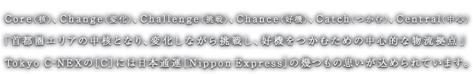 Core（核）、Change（変化）、Challenge（挑戦）、Chance（好機）、Catch（つかむ）、Central（中心）「首都圏エリアの中核となり、変化しながら挑戦し、好機をつかむための中心的な物流拠点」Tokyo C-NEXの［C］には日本通運［Nippon Express］の幾つもの思いが込められています。