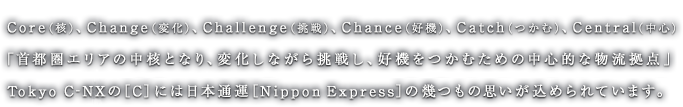 Core（核）、Change（変化）、Challenge（挑戦）、Chance（好機）、Catch（つかむ）、Central（中心）「首都圏エリアの中核となり、変化しながら挑戦し、好機をつかむための中心的な物流拠点」Tokyo C-NEXの［C］には日本通運［Nippon Express］の幾つもの思いが込められています。